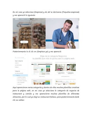 En mi caso yo seleccione (Empresa) y de ahí se derivaron (Pequeñas empresas)
y me apareció lo siguiente:
Posteriormente le di clic en (Empieza ya) y me apareció:
Aquí aparecieron varias categorías y dentro de ellas muchas plantillas creativas
para la página web, en mi caso yo seleccione la categoría de negocios de
restaurant y comida y me aparecieron muchas plantillas de diferentes
alimentos, por lo cual yo elegí un restaurant italiano, para posteriormente darle
clic en editar:
 