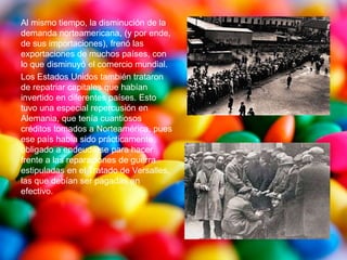 Al mismo tiempo, la disminución de la
demanda norteamericana, (y por ende,
de sus importaciones), frenó las
exportaciones de muchos países, con
lo que disminuyó el comercio mundial.
Los Estados Unidos también trataron
de repatriar capitales que habían
invertido en diferentes países. Esto
tuvo una especial repercusión en
Alemania, que tenía cuantiosos
créditos tomados a Norteamérica, pues
ese país había sido prácticamente
obligado a endeudarse para hacer
frente a las reparaciones de guerra
estipuladas en el Tratado de Versalles,
las que debían ser pagadas en
efectivo.
 