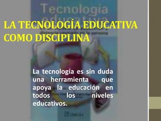 LA TECNOLOGÍA EDUCATIVA
COMO DISCIPLINA
La tecnología es sin duda
una herramienta que
apoya la educación en
todos los niveles
educativos.
 