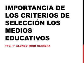 IMPORTANCIA DE
LOS CRITERIOS DE
SELECCIÓN LOS
MEDIOS
EDUCATIVOS
TTE. 1º ALONSO MORI HERRERA
 