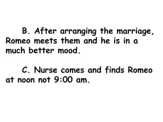 B. After arranging the marriage, Romeo meets them and he is in a much better mood. C. Nurse comes and finds Romeo at noon not 9:00 am. 