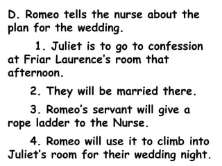 D. Romeo tells the nurse about the plan for the wedding.   1. Juliet is to go to confession at Friar Laurence’s room that afternoon. 2. They will be married there. 3. Romeo’s servant will give a rope ladder to the Nurse. 4. Romeo will use it to climb into Juliet’s room for their wedding night. 