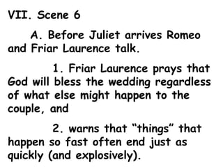 VII. Scene 6 A. Before Juliet arrives Romeo and Friar Laurence talk. 1. Friar Laurence prays that God will bless the wedding regardless of what else might happen to the couple, and 2. warns that “things” that happen so fast often end just as quickly (and explosively). 