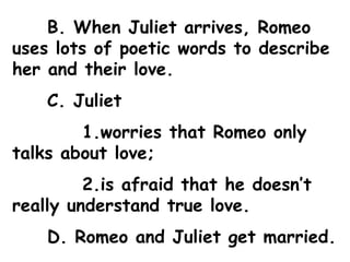 B. When Juliet arrives, Romeo uses lots of poetic words to describe her and their love. C. Juliet  1.worries that Romeo only talks about love;  2.is afraid that he doesn’t really understand true love. D. Romeo and Juliet get married. 