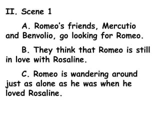II. Scene 1 A. Romeo’s friends, Mercutio and Benvolio, go looking for Romeo. B. They think that Romeo is still in love with Rosaline. C. Romeo is wandering around just as alone as he was when he loved Rosaline. 