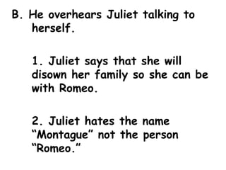 B. He overhears Juliet talking to herself. 1. Juliet says that she will disown her family so she can be with Romeo. 2. Juliet hates the name “Montague” not the person “Romeo.” 