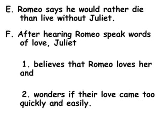E. Romeo says he would rather die than live without Juliet.  F. After hearing Romeo speak words of love, Juliet 1. believes that Romeo loves her and  2. wonders if their love came too quickly and easily. 
