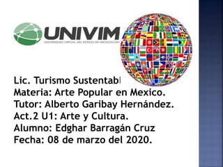 Lic. Turismo Sustentable.
Materia: Arte Popular en Mexico.
Tutor: Alberto Garibay Hernández.
Act.2 U1: Arte y Cultura.
Alumno: Edghar Barragán Cruz
Fecha: 08 de marzo del 2020.
 