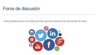 Foros de discusión
Varias plataformas en el la Web permiten generar espacios de intercambio de ideas:
 