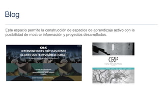 Blog
Este espacio permite la construcción de espacios de aprendizaje activo con la
posibilidad de mostrar información y proyectos desarrollados.
 