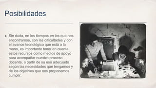 Posibilidades
➤ Sin duda, en los tiempos en los que nos
encontramos, con las dificultades y con
el avance tecnológico que está a la
mano, es importante tener en cuenta
estos recursos como medios de apoyo
para acompañar nuestro proceso
docente, a partir de su uso adecuado
según las necesidades que tengamos y
de los objetivos que nos proponemos
cumplir.
 