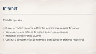 Internet
Posibilita y permite:
➤ Buscar, encontrar y acceder a diferentes recursos y fuentes de información
➤ Comunicarnos a la distancia de manera sincrónica o asincrónica
➤ Interactuar entre diferentes usuarios
➤ Construir y compartir recursos multimedia digitalizados en diferentes repositorios
 