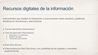 Recursos digitales de la información
Instrumentos que median la interacción y comunicación entre usuarios y podemos
dividirlos en sincrónicos y asincrónicos
➤ Correo electrónico (Asincrónico)
➤ Foro de discusión (Asincrónico)
1. Moderados / no moderados
2. Abiertos/ cerrados
3. Temporales/ permanentes
➤Chat (Sincrónicos)
➤Videoconferencia Web (Sincrónico, con posibilidad de ser grabado y consultado
posteriormente)
 
