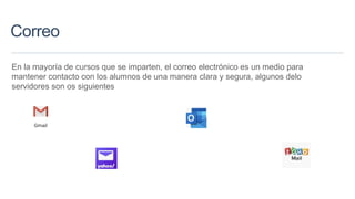 Correo
En la mayoría de cursos que se imparten, el correo electrónico es un medio para
mantener contacto con los alumnos de una manera clara y segura, algunos delo
servidores son os siguientes
 