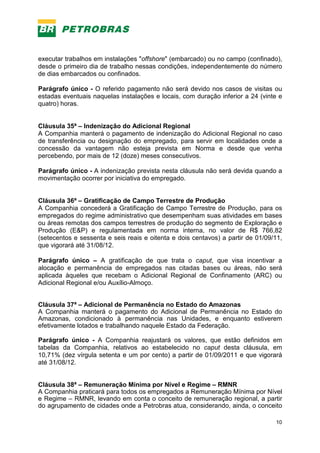 10
executar trabalhos em instalações "offshore" (embarcado) ou no campo (confinado),
desde o primeiro dia de trabalho nessas condições, independentemente do número
de dias embarcados ou confinados.
Parágrafo único - O referido pagamento não será devido nos casos de visitas ou
estadas eventuais naquelas instalações e locais, com duração inferior a 24 (vinte e
quatro) horas.
Cláusula 35ª – Indenização do Adicional Regional
A Companhia manterá o pagamento de indenização do Adicional Regional no caso
de transferência ou designação do empregado, para servir em localidades onde a
concessão da vantagem não esteja prevista em Norma e desde que venha
percebendo, por mais de 12 (doze) meses consecutivos.
Parágrafo único - A indenização prevista nesta cláusula não será devida quando a
movimentação ocorrer por iniciativa do empregado.
Cláusula 36ª – Gratificação de Campo Terrestre de Produção
A Companhia concederá a Gratificação de Campo Terrestre de Produção, para os
empregados do regime administrativo que desempenham suas atividades em bases
ou áreas remotas dos campos terrestres de produção do segmento de Exploração e
Produção (E&P) e regulamentada em norma interna, no valor de R$ 766,82
(setecentos e sessenta e seis reais e oitenta e dois centavos) a partir de 01/09/11,
que vigorará até 31/08/12.
Parágrafo único – A gratificação de que trata o caput, que visa incentivar a
alocação e permanência de empregados nas citadas bases ou áreas, não será
aplicada àqueles que recebam o Adicional Regional de Confinamento (ARC) ou
Adicional Regional e/ou Auxílio-Almoço.
Cláusula 37ª – Adicional de Permanência no Estado do Amazonas
A Companhia manterá o pagamento do Adicional de Permanência no Estado do
Amazonas, condicionado à permanência nas Unidades, e enquanto estiverem
efetivamente lotados e trabalhando naquele Estado da Federação.
Parágrafo único - A Companhia reajustará os valores, que estão definidos em
tabelas da Companhia, relativos ao estabelecido no caput desta cláusula, em
10,71% (dez vírgula setenta e um por cento) a partir de 01/09/2011 e que vigorará
até 31/08/12.
Cláusula 38ª – Remuneração Mínima por Nível e Regime – RMNR
A Companhia praticará para todos os empregados a Remuneração Mínima por Nível
e Regime – RMNR, levando em conta o conceito de remuneração regional, a partir
do agrupamento de cidades onde a Petrobras atua, considerando, ainda, o conceito
 