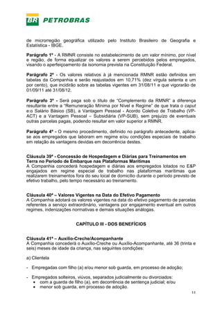 11
de microrregião geográfica utilizado pelo Instituto Brasileiro de Geografia e
Estatística - IBGE.
Parágrafo 1º - A RMNR consiste no estabelecimento de um valor mínimo, por nível
e região, de forma equalizar os valores a serem percebidos pelos empregados,
visando o aperfeiçoamento da isonomia prevista na Constituição Federal.
Parágrafo 2º - Os valores relativos à já mencionada RMNR estão definidos em
tabelas da Companhia e serão reajustados em 10,71% (dez vírgula setenta e um
por cento), que incidirão sobre as tabelas vigentes em 31/08/11 e que vigorarão de
01/09/11 até 31/08/12.
Parágrafo 3º - Será paga sob o título de “Complemento da RMNR” a diferença
resultante entre a “Remuneração Mínima por Nível e Regime” de que trata o caput
e:o Salário Básico (SB), a Vantagem Pessoal - Acordo Coletivo de Trabalho (VP-
ACT) e a Vantagem Pessoal – Subsidiária (VP-SUB), sem prejuízo de eventuais
outras parcelas pagas, podendo resultar em valor superior a RMNR.
Parágrafo 4º - O mesmo procedimento, definido no parágrafo antecedente, aplica-
se aos empregados que laboram em regime e/ou condições especiais de trabalho
em relação às vantagens devidas em decorrência destes.
Cláusula 39ª - Concessão de Hospedagem e Diárias para Treinamentos em
Terra no Período de Embarque nas Plataformas Marítimas
A Companhia concederá hospedagem e diárias aos empregados lotados no E&P
engajados em regime especial de trabalho nas plataformas marítimas que
realizarem treinamentos fora do seu local de domicílio durante o período previsto de
efetivo trabalho, pelo tempo necessário ao treinamento.
Cláusula 40ª – Valores Vigentes na Data do Efetivo Pagamento
A Companhia adotará os valores vigentes na data do efetivo pagamento de parcelas
referentes a serviço extraordinário, vantagens por engajamento eventual em outros
regimes, indenizações normativas e demais situações análogas.
CAPÍTULO III - DOS BENEFÍCIOS
Cláusula 41ª – Auxílio-Creche/Acompanhante
A Companhia concederá o Auxílio-Creche ou Auxílio-Acompanhante, até 36 (trinta e
seis) meses de idade da criança, nas seguintes condições:
a) Clientela
- Empregadas com filho (a) e/ou menor sob guarda, em processo de adoção;
- Empregados solteiros, viúvos, separados judicialmente ou divorciados:
• com a guarda de filho (a), em decorrência de sentença judicial; e/ou
• menor sob guarda, em processo de adoção.
 