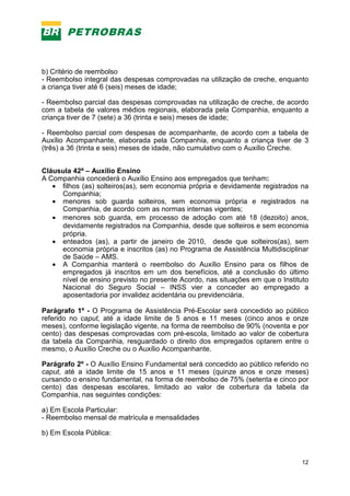 12
b) Critério de reembolso
- Reembolso integral das despesas comprovadas na utilização de creche, enquanto
a criança tiver até 6 (seis) meses de idade;
- Reembolso parcial das despesas comprovadas na utilização de creche, de acordo
com a tabela de valores médios regionais, elaborada pela Companhia, enquanto a
criança tiver de 7 (sete) a 36 (trinta e seis) meses de idade;
- Reembolso parcial com despesas de acompanhante, de acordo com a tabela de
Auxílio Acompanhante, elaborada pela Companhia, enquanto a criança tiver de 3
(três) a 36 (trinta e seis) meses de idade, não cumulativo com o Auxílio Creche.
Cláusula 42ª – Auxílio Ensino
A Companhia concederá o Auxílio Ensino aos empregados que tenham:
• filhos (as) solteiros(as), sem economia própria e devidamente registrados na
Companhia;
• menores sob guarda solteiros, sem economia própria e registrados na
Companhia, de acordo com as normas internas vigentes;
• menores sob guarda, em processo de adoção com até 18 (dezoito) anos,
devidamente registrados na Companhia, desde que solteiros e sem economia
própria.
• enteados (as), a partir de janeiro de 2010, desde que solteiros(as), sem
economia própria e inscritos (as) no Programa de Assistência Multidisciplinar
de Saúde – AMS.
• A Companhia manterá o reembolso do Auxílio Ensino para os filhos de
empregados já inscritos em um dos benefícios, até a conclusão do último
nível de ensino previsto no presente Acordo, nas situações em que o Instituto
Nacional do Seguro Social – INSS vier a conceder ao empregado a
aposentadoria por invalidez acidentária ou previdenciária.
Parágrafo 1º - O Programa de Assistência Pré-Escolar será concedido ao público
referido no caput, até a idade limite de 5 anos e 11 meses (cinco anos e onze
meses), conforme legislação vigente, na forma de reembolso de 90% (noventa e por
cento) das despesas comprovadas com pré-escola, limitado ao valor de cobertura
da tabela da Companhia, resguardado o direito dos empregados optarem entre o
mesmo, o Auxílio Creche ou o Auxílio Acompanhante.
Parágrafo 2º - O Auxílio Ensino Fundamental será concedido ao público referido no
caput, até a idade limite de 15 anos e 11 meses (quinze anos e onze meses)
cursando o ensino fundamental, na forma de reembolso de 75% (setenta e cinco por
cento) das despesas escolares, limitado ao valor de cobertura da tabela da
Companhia, nas seguintes condições:
a) Em Escola Particular:
- Reembolso mensal de matrícula e mensalidades
b) Em Escola Pública:
 