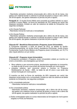 13
- Reembolso semestral, mediante comprovação até o último dia útil de março, dos
gastos com material escolar e uniforme no período de janeiro a março e até o último
dia útil de agosto, dos gastos realizados no período de julho a agosto.
Parágrafo 3º - O Auxílio Ensino Médio será concedido ao público referido no caput,
cursando o Ensino Médio, na forma de reembolso de 70% (setenta por cento) das
despesas escolares, limitado ao valor de cobertura da tabela da Companhia, nas
seguintes condições:
a) Em Escola Particular:
- Reembolso mensal de matrícula e mensalidades
b) Em Escola Pública:
- Reembolso semestral, mediante comprovação até o último dia útil de março, dos
gastos com material escolar e uniforme no período de janeiro a março e até o último
dia útil de agosto, dos gastos realizados no período de julho a agosto.
Cláusula 43ª - Benefícios Educacionais e Programa Jovem Universitário
A Companhia reajustará, a partir de janeiro de 2012, as tabelas do Auxílio-
Creche/Acompanhante, do Auxílio Ensino (Assistência Pré-Escolar, Auxílio Ensino
Fundamental, Auxílio Ensino Médio) e do Programa Jovem Universitário, em 10,71%
(dez vírgula setenta e um por cento).
Cláusula 44ª - Programa Jovem Universitário
A Companhia concederá o Programa Jovem Universitário voltado ao incentivo ao
ensino universitário, aos empregados que tenham:
• filhos solteiros e sem economia própria, devidamente registrados na companhia,
na idade de até 24 anos e que ainda não tenham formação em nível superior.
• enteados solteiros, sem economia própria e inscritos no Programa
Multidisciplinar de Saúde - AMS, na idade de até 24 anos e que ainda não
tenham formação em nível superior.
O incentivo se dará na forma de reembolso de 60% (sessenta por cento) das
despesas comprovadas com a universidade, limitado ao valor de cobertura da tabela
existente na Companhia, nas seguintes condições:
a) Em universidade particular:
- Reembolso mensal de matrícula e mensalidades
b) Em universidade pública
- Reembolso semestral, mediante comprovação, até o último dia útil de março,
dos gastos com material e livros no período de janeiro a março e até o último dia
útil de agosto, dos gastos realizados no período de julho a agosto.
c) Serão contemplados todos os cursos relacionados às formações de nível superior
exigidas no PCAC da Petrobras.
 