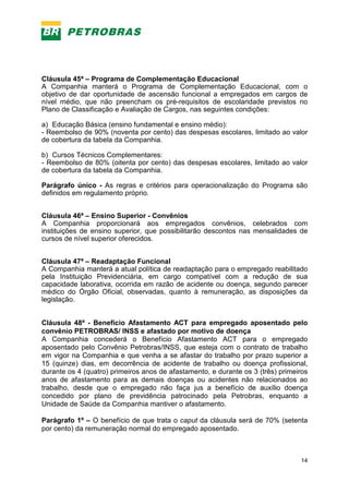 14
Cláusula 45ª – Programa de Complementação Educacional
A Companhia manterá o Programa de Complementação Educacional, com o
objetivo de dar oportunidade de ascensão funcional a empregados em cargos de
nível médio, que não preencham os pré-requisitos de escolaridade previstos no
Plano de Classificação e Avaliação de Cargos, nas seguintes condições:
a) Educação Básica (ensino fundamental e ensino médio):
- Reembolso de 90% (noventa por cento) das despesas escolares, limitado ao valor
de cobertura da tabela da Companhia.
b) Cursos Técnicos Complementares:
- Reembolso de 80% (oitenta por cento) das despesas escolares, limitado ao valor
de cobertura da tabela da Companhia.
Parágrafo único - As regras e critérios para operacionalização do Programa são
definidos em regulamento próprio.
Cláusula 46ª – Ensino Superior - Convênios
A Companhia proporcionará aos empregados convênios, celebrados com
instituições de ensino superior, que possibilitarão descontos nas mensalidades de
cursos de nível superior oferecidos.
Cláusula 47ª – Readaptação Funcional
A Companhia manterá a atual política de readaptação para o empregado reabilitado
pela Instituição Previdenciária, em cargo compatível com a redução de sua
capacidade laborativa, ocorrida em razão de acidente ou doença, segundo parecer
médico do Órgão Oficial, observadas, quanto à remuneração, as disposições da
legislação.
Cláusula 48ª - Benefício Afastamento ACT para empregado aposentado pelo
convênio PETROBRAS/ INSS e afastado por motivo de doença
A Companhia concederá o Benefício Afastamento ACT para o empregado
aposentado pelo Convênio Petrobras/INSS, que esteja com o contrato de trabalho
em vigor na Companhia e que venha a se afastar do trabalho por prazo superior a
15 (quinze) dias, em decorrência de acidente de trabalho ou doença profissional,
durante os 4 (quatro) primeiros anos de afastamento, e durante os 3 (três) primeiros
anos de afastamento para as demais doenças ou acidentes não relacionados ao
trabalho, desde que o empregado não faça jus a benefício de auxílio doença
concedido por plano de previdência patrocinado pela Petrobras, enquanto a
Unidade de Saúde da Companhia mantiver o afastamento.
Parágrafo 1º – O benefício de que trata o caput da cláusula será de 70% (setenta
por cento) da remuneração normal do empregado aposentado.
 