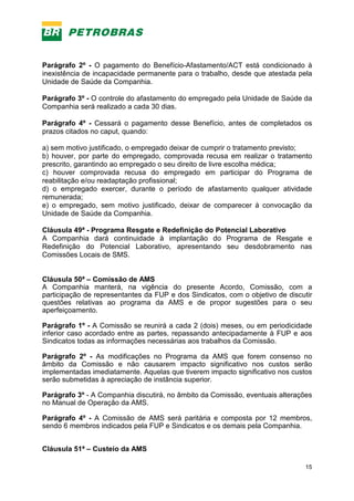 15
Parágrafo 2º - O pagamento do Benefício-Afastamento/ACT está condicionado à
inexistência de incapacidade permanente para o trabalho, desde que atestada pela
Unidade de Saúde da Companhia.
Parágrafo 3º - O controle do afastamento do empregado pela Unidade de Saúde da
Companhia será realizado a cada 30 dias.
Parágrafo 4º - Cessará o pagamento desse Benefício, antes de completados os
prazos citados no caput, quando:
a) sem motivo justificado, o empregado deixar de cumprir o tratamento previsto;
b) houver, por parte do empregado, comprovada recusa em realizar o tratamento
prescrito, garantindo ao empregado o seu direito de livre escolha médica;
c) houver comprovada recusa do empregado em participar do Programa de
reabilitação e/ou readaptação profissional;
d) o empregado exercer, durante o período de afastamento qualquer atividade
remunerada;
e) o empregado, sem motivo justificado, deixar de comparecer à convocação da
Unidade de Saúde da Companhia.
Cláusula 49ª - Programa Resgate e Redefinição do Potencial Laborativo
A Companhia dará continuidade à implantação do Programa de Resgate e
Redefinição do Potencial Laborativo, apresentando seu desdobramento nas
Comissões Locais de SMS.
Cláusula 50ª – Comissão de AMS
A Companhia manterá, na vigência do presente Acordo, Comissão, com a
participação de representantes da FUP e dos Sindicatos, com o objetivo de discutir
questões relativas ao programa da AMS e de propor sugestões para o seu
aperfeiçoamento.
Parágrafo 1º - A Comissão se reunirá a cada 2 (dois) meses, ou em periodicidade
inferior caso acordado entre as partes, repassando antecipadamente à FUP e aos
Sindicatos todas as informações necessárias aos trabalhos da Comissão.
Parágrafo 2º - As modificações no Programa da AMS que forem consenso no
âmbito da Comissão e não causarem impacto significativo nos custos serão
implementadas imediatamente. Aquelas que tiverem impacto significativo nos custos
serão submetidas à apreciação de instância superior.
Parágrafo 3º - A Companhia discutirá, no âmbito da Comissão, eventuais alterações
no Manual de Operação da AMS.
Parágrafo 4º - A Comissão de AMS será paritária e composta por 12 membros,
sendo 6 membros indicados pela FUP e Sindicatos e os demais pela Companhia.
Cláusula 51ª – Custeio da AMS
 