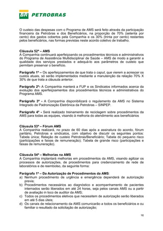 16
O custeio das despesas com o Programa de AMS será feito através da participação
financeira da Petrobras e dos Beneficiários, na proporção de 70% (setenta por
cento) dos gastos cobertos pela Companhia e os 30% (trinta por cento) restantes
pelos beneficiários, nas formas previstas neste acordo coletivo de trabalho.
Cláusula 52ª – AMS
A Companhia continuará aperfeiçoando os procedimentos técnicos e administrativos
do Programa de Assistência Multidisciplinar de Saúde – AMS de modo a garantir a
qualidade dos serviços prestados e adequá-lo aos parâmetros de custeio que
permitam preservar o benefício.
Parágrafo 1º – Os aperfeiçoamentos de que trata o caput, que vierem a acrescer os
custos atuais, só serão implementados mediante a manutenção da relação 70% X
30% de que trata a cláusula anterior.
Parágrafo 2º- A Companhia manterá a FUP e os Sindicatos informados acerca da
evolução dos aperfeiçoamentos dos procedimentos técnicos e administrativos do
Programa AMS.
Parágrafo 3º - A Companhia disponibilizará o regulamento da AMS no Sistema
Integrado de Padronização Eletrônica da Petrobras – SINPEP.
Parágrafo 4º - Será realizado treinamento de reciclagem sobre procedimentos da
AMS para todas as equipes, visando à melhoria do atendimento aos beneficiários
Cláusula 53ª – Fórum AMS
A Companhia realizará, no prazo de 60 dias após a assinatura do acordo, fórum
paritário, Petrobras e sindicatos, com objetivo de discutir os seguintes pontos:
Tabela única; Relação de custeio Petrobras/Beneficiário; Tabela do pequeno risco
(participações e faixas de remuneração); Tabela de grande risco (participações e
faixas de remuneração).
Cláusula 54ª – Melhorias na AMS
A Companhia implantará melhorias em procedimentos da AMS, visando agilizar os
processos de autorizações, de procedimentos para credenciamento de rede de
laboratórios e de reembolso, da seguinte forma:
Parágrafo 1º – Da Autorização de Procedimentos da AMS:
a) Nenhum procedimento de urgência e emergência dependerá de autorização
previa;
b) Procedimentos necessários ao diagnóstico e acompanhamento de pacientes
internados serão liberados em até 24 horas, seja pelos canais AMS ou a partir
de avaliação in loco de auditor da AMS;
c) Todos os procedimentos eletivos que necessitem de autorização serão liberados
em até 5 dias úteis;
d) Os canais de relacionamento da AMS comunicarão a todos os beneficiários e ou
familiar o resultado da solicitação de autorização;
 