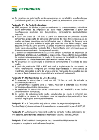 17
e) As negativas de autorização serão comunicadas ao beneficiário e ou familiar por
profissional qualificado da área de saúde (médicos, enfermeiros, entre outros)
Parágrafo 2º – Da Rede Credenciada:
a) AMS, no prazo de 90 dias, a partir da assinatura do presente acordo, iniciará um
plano estruturado de ampliação da atual Rede Credenciada a partir das
manifestações recebidas dos beneficiários, contemplando particularidades
regionais;
b) A AMS, no prazo de 120 dias, a partir da assinatura do presente acordo,
apresentará proposição de soluções alternativas de Rede Credenciada para as
regiões de baixa densidade de beneficiários, com o objetivo de fornecer uma
solução que propicie cobertura ampla por meio de uma Rede Dirigida, além
daquela prevista na Livre Escolha (as áreas inicialmente atendidas serão Região
Norte, parte das regiões Nordeste, Sul e Centro-Oeste, com prioridade para as
áreas de desenvolvimento de empreendimentos);
c) O acesso ao credenciamento na AMS será amplo, cumpridas as exigências de
qualificação profissional, habilitação, e experiência, independente da quantidade
de profissionais credenciados na região e do numero de beneficiários. Para isso,
dependemos da oferta de serviços assistenciais nesses locais;
d) As exigências de qualificação e experiência contemplarão a realidade de cada
região;
e) A partir de janeiro de 2012 a AMS estudará a implantação de um modelo de
Rede Referenciada, composta por centros especializados e profissionais de
referência, acionados a partir de uma central de marcação de consultas, que se
somará a Rede Credenciada disponibilizada aos beneficiários AMS.
Parágrafo 3º - Do Reembolso da Livre Escolha:
a) O processo de reembolso ocorrerá em até 15 dias a partir da entrada da
documentação na AMS;
b) O Compartilhado buscará junto a Petros, negociar a extensão das mesmas
condições ao beneficiário aposentado;
c) As negativas de reembolso serão comunicadas ao beneficiário e ou familiar
juntamente com os motivos;
d) Os canais de relacionamento serão estruturados de modo a informar aos
beneficiários os valores de reembolso para os procedimentos pretendidos, bem
como as regras para efetivação do mesmo.
Parágrafo 4º – A Companhia reajustará a tabela de pagamento (regime de
Escolha Dirigida) de consultas médicas realizadas em consultórios para R$100,00.
Parágrafo 5º - A Companhia reajustará o valor da consulta médica pelo regime de
livre escolha, considerando a tabela de reembolso vigente, para R$ 200,00.
Parágrafo 6º - Considerar como grande risco os serviços hospitalares de
emergência e urgência realizados nos hospitais;
 