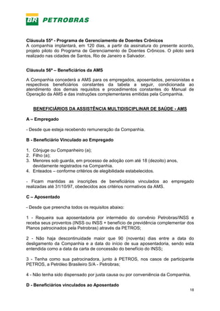 18
Cláusula 55ª - Programa de Gerenciamento de Doentes Crônicos
A companhia implantará, em 120 dias, a partir da assinatura do presente acordo,
projeto piloto do Programa de Gerenciamento de Doentes Crônicos. O piloto será
realizado nas cidades de Santos, Rio de Janeiro e Salvador.
Cláusula 56ª – Beneficiários da AMS
A Companhia concederá a AMS para os empregados, aposentados, pensionistas e
respectivos beneficiários constantes da tabela a seguir, condicionada ao
atendimento dos demais requisitos e procedimentos constantes do Manual de
Operação da AMS e das instruções complementares emitidas pela Companhia.
BENEFICIÁRIOS DA ASSISTÊNCIA MULTIDISCIPLINAR DE SAÚDE - AMS
A – Empregado
- Desde que esteja recebendo remuneração da Companhia.
B - Beneficiário Vinculado ao Empregado
1. Cônjuge ou Companheiro (a);
2. Filho (a);
3. Menores sob guarda, em processo de adoção com até 18 (dezoito) anos,
devidamente registrados na Companhia.
4. Enteados – conforme critérios de elegibilidade estabelecidos.
- Ficam mantidas as inscrições de beneficiários vinculados ao empregado
realizadas até 31/10/97, obedecidos aos critérios normativos da AMS.
C – Aposentado
- Desde que preencha todos os requisitos abaixo:
1 - Requeira sua aposentadoria por intermédio do convênio Petrobras/INSS e
receba seus proventos (INSS ou INSS + benefício de previdência complementar dos
Planos patrocinados pela Petrobras) através da PETROS;
2 - Não haja descontinuidade maior que 90 (noventa) dias entre a data do
desligamento da Companhia e a data do início de sua aposentadoria, sendo esta
entendida como a data da carta de concessão do benefício do INSS;
3 - Tenha como sua patrocinadora, junto à PETROS, nos casos de participante
PETROS, a Petróleo Brasileiro S/A - Petrobras;
4 - Não tenha sido dispensado por justa causa ou por conveniência da Companhia.
D - Beneficiários vinculados ao Aposentado
 