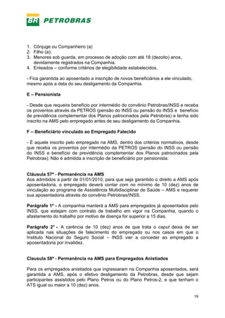 19
1. Cônjuge ou Companheiro (a)
2. Filho (a);
3. Menores sob guarda, em processo de adoção com até 18 (dezoito) anos,
devidamente registrados na Companhia.
4. Enteados – conforme critérios de elegibilidade estabelecidos.
- Fica garantida ao aposentado a inscrição de novos beneficiários a ele vinculado,
mesmo após a data do seu desligamento da Companhia.
E – Pensionista
- Desde que requeira benefício por intermédio do convênio Petrobras/INSS e receba
os proventos através da PETROS (pensão do INSS ou pensão do INSS e benefício
de previdência complementar dos Planos patrocinados pela Petrobras) e tenha sido
inscrito na AMS pelo empregado antes de seu desligamento da Companhia.
F – Beneficiário vinculado ao Empregado Falecido
- É aquele inscrito pelo empregado na AMS, dentro dos critérios normativos, desde
que receba os proventos por intermédio da PETROS (pensão do INSS ou pensão
do INSS e benefício de previdência complementar dos Planos patrocinados pela
Petrobras). Não é admitida a inscrição de beneficiário por pensionista.
Cláusula 57ª - Permanência na AMS
Aos admitidos a partir de 01/01/2010, para que seja garantido o direito a AMS após
aposentadoria, o empregado deverá contar com no mínimo de 10 (dez) anos de
vinculação ao programa de Assistência Multidisciplinar de Saúde – AMS e requerer
sua aposentadoria através do convênio Petrobras/INSS.
Parágrafo 1º - A companhia manterá a AMS para empregados já aposentados pelo
INSS, que estejam com contrato de trabalho em vigor na Companhia, quando o
afastamento do trabalho por motivo de doença for superior a 15 dias.
Parágrafo 2° - A carência de 10 (dez) anos de que trata o caput deixa de ser
aplicada nas situações de falecimento do empregado ou nos casos em que o
Instituto Nacional do Seguro Social – INSS vier a conceder ao empregado a
aposentadoria por invalidez.
Clausula 58ª - Permanência na AMS para Empregados Anistiados
Para os empregados anistiados que ingressaram na Companhia aposentados, será
garantida a AMS, após o efetivo desligamento da Petrobras, desde que sejam
participantes assistidos pelo Plano Petros ou do Plano Petros-2, e que tenham o
ATS igual ou maior a 10 (dez) anos.
 