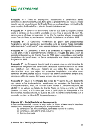 22
Parágrafo 1º - Todos os empregados, aposentados e pensionistas serão
considerados beneficiários titulares, tanto para os procedimentos de Pequeno Risco
quanto para os procedimentos de Grande Risco, devendo participar individualmente
para o custeio do Grande Risco, através de contribuição mensal.
Parágrafo 2º - A condição de beneficiário titular de que trata o parágrafo anterior
exclui a condição de beneficiário vinculado, de que trata a cláusula 56, item “B”,
sempre que o cônjuge, companheiro (a) ou filho (a) mantiver vínculo empregatício
com a Companhia ou aposentar-se em condição de pleitear o benefício da AMS.
Parágrafo 3º - A Companhia reembolsará os gastos com procedimentos
hospitalares, por ela autorizados, classificados como de Grande Risco, realizados
pelo sistema de “Livre Escolha”, pelos valores da tabela praticada pela Companhia.
Parágrafo 4º - A Companhia, a FUP e os Sindicatos, na vigência do presente
Acordo promoverão o acompanhamento mensal da evolução dos gastos com os
procedimentos relativos ao Grande Risco da AMS, assim entendidas as internações
hospitalares de beneficiários, na forma estabelecida nos critérios normativos do
Programa da AMS.
Parágrafo 5º - A Companhia transformará em grande risco os atendimentos de
emergências e urgências dos beneficiários, realizados nos hospitais/casas de saúde
que trabalhem com internação. Ressalve-se que estão fora desta regra os
atendimentos, ainda que sejam em ambientes hospitalares, marcados como
consultas em ambulatórios ou para realização de exames laboratoriais simples e/ou
complexos, além de exames de imagem simples e/ou complexos.
Parágrafo 6º - Devido à modificação dos custos do Programa de AMS, decorrente
das novas ações implementadas, atendimento às sugestões da Comissão de
Acompanhamento e, ainda, em razão de outros fatores, a Companhia revisará, até
abril/2010, os valores da tabela de Grande Risco, de forma a manter em 70%
(setenta por cento) e 30% (trinta por cento) a participação da Companhia e dos
beneficiários, respectivamente, no custeio da AMS, mediante entendimentos com a
comissão prevista na cláusula 50 do presente acordo.
Cláusula 63ª – Diária Hospitalar de Acompanhante
A Companhia garantirá, quando da negociação de diárias e taxas na rede hospitalar
credenciada, alimentação e pernoite para acompanhantes de:
a) beneficiários da AMS internados, com idade superior a 55 anos;
b) beneficiários com até 18 anos, inclusive;
c) doentes terminais.
Cláusula 64ª – Participação Odontologia
 