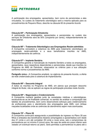 23
A participação dos empregados, aposentados, bem como de pensionistas a eles
vinculados, no custeio do tratamento odontológico será a mesma aplicada para os
procedimentos de Pequeno Risco, descrita na cláusula 60 do presente Acordo
Cláusula 65ª – Participação Ortodontia
A participação dos empregados, aposentados e pensionistas no custeio dos
serviços de Ortodontia será de 50% (cinqüenta por cento), independentemente de
faixa salarial.
Cláusula 66ª – Tratamento Odontológico aos Empregados Recém-admitidos
A Companhia concederá a cobertura da AMS para tratamento odontológico ao
empregado recém-admitido e a seus beneficiários inscritos na AMS,
independentemente de carência.
Cláusula 67ª – Implante Dentário
A Companhia garante a manutenção do Implante Dentário a todos os empregados,
aposentados, seus respectivos dependentes e pensionistas, desde que inscritos no
Programa de AMS da Petrobras, observados os critérios para a sua utilização
conforme norma e procedimentos da AMS.
Parágrafo único - A Companhia ampliará, na vigência do presente Acordo, a oferta
da rede credenciada para a cobertura de implantodontia.
Cláusula 68ª – Desconto Integral
A todos os inscritos no Programa de AMS, em planos que prevejam desconto
integral do titular, não se aplicam as regras de participação previstas neste Acordo.
Cláusula 69ª – Negociação e Credenciamento
A Companhia manterá gestões junto às sociedades médicas e odontológicas,
excetuando-se as de finalidade comercial, no sentido de analisar a composição das
tabelas de procedimentos, bem como desenvolverá esforços para credenciamento
de profissionais para o atendimento dos empregados pela AMS, com ênfase
naquelas localidades onde as carências de atendimento sejam mais acentuadas.
Cláusula 70ª – Plano 28
A Companhia continuará assegurando a possibilidade de ingresso no Plano 28 aos
filhos e enteados dos beneficiários titulares (empregados e aposentados) com idade
dos 21 (vinte e um) até completar 29 (vinte e nove) anos, sob o compromisso de
permanência por no mínimo 5 (cinco) anos. No caso de saída em prazo inferior será
vedado um eventual retorno ao plano. Será permitida a permanência no plano até o
 