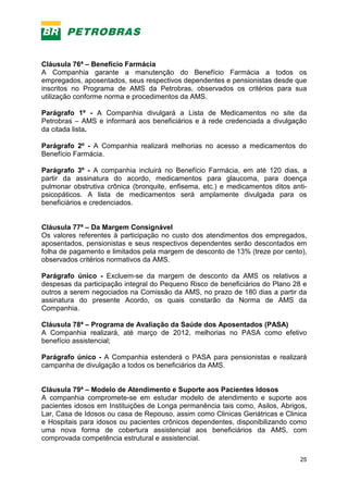 25
Cláusula 76ª – Benefício Farmácia
A Companhia garante a manutenção do Benefício Farmácia a todos os
empregados, aposentados, seus respectivos dependentes e pensionistas desde que
inscritos no Programa de AMS da Petrobras, observados os critérios para sua
utilização conforme norma e procedimentos da AMS.
Parágrafo 1º - A Companhia divulgará a Lista de Medicamentos no site da
Petrobras – AMS e informará aos beneficiários e à rede credenciada a divulgação
da citada lista.
Parágrafo 2º - A Companhia realizará melhorias no acesso a medicamentos do
Benefício Farmácia.
Parágrafo 3º - A companhia incluirá no Benefício Farmácia, em até 120 dias, a
partir da assinatura do acordo, medicamentos para glaucoma, para doença
pulmonar obstrutiva crônica (bronquite, enfisema, etc.) e medicamentos ditos anti-
psicopáticos. A lista de medicamentos será amplamente divulgada para os
beneficiários e credenciados.
Cláusula 77ª – Da Margem Consignável
Os valores referentes à participação no custo dos atendimentos dos empregados,
aposentados, pensionistas e seus respectivos dependentes serão descontados em
folha de pagamento e limitados pela margem de desconto de 13% (treze por cento),
observados critérios normativos da AMS.
Parágrafo único - Excluem-se da margem de desconto da AMS os relativos a
despesas da participação integral do Pequeno Risco de beneficiários do Plano 28 e
outros a serem negociados na Comissão da AMS, no prazo de 180 dias a partir da
assinatura do presente Acordo, os quais constarão da Norma de AMS da
Companhia.
Cláusula 78ª – Programa de Avaliação da Saúde dos Aposentados (PASA)
A Companhia realizará, até março de 2012, melhorias no PASA como efetivo
benefício assistencial;
Parágrafo único - A Companhia estenderá o PASA para pensionistas e realizará
campanha de divulgação a todos os beneficiários da AMS.
Cláusula 79ª – Modelo de Atendimento e Suporte aos Pacientes Idosos
A companhia compromete-se em estudar modelo de atendimento e suporte aos
pacientes idosos em Instituições de Longa permanência tais como, Asilos, Abrigos,
Lar, Casa de Idosos ou casa de Repouso, assim como Clinicas Geriátricas e Clinica
e Hospitais para idosos ou pacientes crônicos dependentes, disponibilizando como
uma nova forma de cobertura assistencial aos beneficiários da AMS, com
comprovada competência estrutural e assistencial.
 