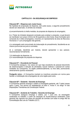 26
CAPÍTULO IV - DA SEGURANÇA NO EMPREGO
Cláusula 80ª – Dispensa sem Justa Causa
Na hipótese de proposição de dispensa, sem justa causa, o seguinte procedimento
deverá ser observado, no âmbito da Unidade:
a) encaminhamento à chefia mediata, da proposta de dispensa do empregado;
b) o Titular da Unidade designará comissão para analisar a proposta, a qual deverá
se manifestar num prazo mínimo de 48 (quarenta e oito) horas. Essa Comissão será
composta de 3 (três) empregados, incluindo um representante da área de Recursos
Humanos e 1 (um) empregado não-gerente;
c) o empregado será comunicado da instauração do procedimento, facultando-se ao
mesmo pronunciar-se junto à comissão;
d) a comissão, decidindo por maioria, deverá apresentar o seu parecer,
recomendando formalmente:
1) A efetivação da dispensa; ou
2) A reconsideração da proposta de dispensa.
Cláusula 81ª – Excedente de Pessoal
A Companhia assegura, nos casos em que haja excedente de pessoal decorrente
de reestruturações e redução de atividades, buscar realocar o pessoal em outras
Unidades da Companhia, na região preferencialmente, ou fora dela, promovendo
retreinamento quando necessário.
Parágrafo único - A Companhia manterá os incentivos previstos em norma para
facilitar a mobilização dos empregados de uma região para outra.
Cláusula 82ª – Gestante - Garantia de Emprego
A Companhia garante emprego e salário à empregada gestante, até 7 (sete) meses
após o parto, nos termos do estabelecido na letra b, Inciso II, do artigo 10 das
Disposições Transitórias da Constituição Federal.
Cláusula 83ª – Acidente de Trabalho - Garantia de Emprego
A Companhia assegura emprego e salário, por 1 (um) ano, ao empregado
acidentado no trabalho, a partir da cessação do Auxílio-Doença acidentário. Esta
garantia não vigorará nos casos de rescisão de contrato com base no artigo 482 da
Consolidação das Leis do Trabalho (CLT).
 