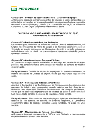 27
Cláusula 84ª – Portador de Doença Profissional - Garantia de Emprego
A Companhia assegura as mesmas garantias de emprego e salário concedidas aos
acidentados no trabalho, ao empregado portador de doença profissional, contraída
no exercício do atual emprego, desde que comprovada pelo órgão de saúde da
Companhia ou pelo Órgão competente da Previdência Social.
CAPÍTULO V - DO PLANEJAMENTO, RECRUTAMENTO, SELEÇÃO
E MOVIMENTAÇÃO DE PESSOAL
Cláusula 85ª – Provimento de Funções de Direção
Os contratos para provimento de funções de Direção, Chefia e Assessoramento, de
funções não integrantes do Plano de Cargos e os Técnicos Estrangeiros não se
vincularão ao quadro permanente da Companhia, devendo o contrato extinguir-se
ao final do mandato, da missão, do prazo estipulado, ou do mandato do Dirigente a
que esteja vinculado.
Cláusula 86ª – Afastamento para Encargos Públicos
A Companhia assegura que o afastamento do emprego, em virtude de encargos
públicos, não constituirá motivo para alteração ou rescisão do contrato de trabalho
do empregado.
Parágrafo único - Quando do retorno do empregado, do referido afastamento, o
mesmo será lotado na Unidade de origem, desde que haja função vaga no seu
cargo.
Cláusula 87ª – Homologação de Rescisão Contratual
Acordam a Companhia e os Sindicatos que, as homologações das rescisões dos
contratos de trabalho dos empregados, quando exigidas por Lei, deverão ser
realizadas nos respectivos Sindicatos representativos da categoria profissional,
desde que no local exista representação da entidade de classe e desde que não
haja manifestação contrária e expressa do empregado nesse sentido.
Parágrafo único - Nos casos em que o empregado optar por não homologar a
rescisão do seu contrato de trabalho no Sindicato respectivo, a Companhia
encaminhará cópia da rescisão contratual àquela Entidade, no prazo de uma
semana.
Cláusula 88ª – Movimentação de Pessoal - Informações
A Companhia informará mensalmente, a FUP e a cada Sindicato, a movimentação
de pessoal ocorrida em sua base territorial.
 