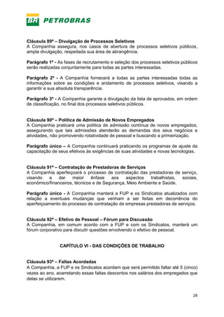 28
Cláusula 89ª – Divulgação de Processos Seletivos
A Companhia assegura, nos casos de abertura de processos seletivos públicos,
ampla divulgação, respeitada sua área de abrangência.
Parágrafo 1º - As fases de recrutamento e seleção dos processos seletivos públicos
serão realizadas conjuntamente para todas as partes interessadas.
Parágrafo 2º - A Companhia fornecerá a todas as partes interessadas todas as
informações sobre as condições e andamento de processos seletivos, visando a
garantir a sua absoluta transparência.
Parágrafo 3º - A Companhia garante a divulgação da lista de aprovados, em ordem
de classificação, no final dos processos seletivos públicos.
Cláusula 90ª – Política de Admissão de Novos Empregados
A Companhia praticará uma política de admissão contínua de novos empregados,
assegurando que tais admissões atenderão as demandas dos seus negócios e
atividades, não promovendo rotatividade de pessoal e buscando a primeirização.
Parágrafo único – A Companhia continuará praticando os programas de ajuste da
capacitação de seus efetivos às exigências de suas atividades e novas tecnologias.
Cláusula 91ª – Contratação de Prestadoras de Serviços
A Companhia aperfeiçoará o processo de contratação das prestadoras de serviço,
visando a dar maior ênfase aos aspectos trabalhistas, sociais,
econômico/financeiros, técnicos e de Segurança, Meio Ambiente e Saúde.
Parágrafo único - A Companhia manterá a FUP e os Sindicatos atualizados com
relação a eventuais mudanças que venham a ser feitas em decorrência do
aperfeiçoamento do processo de contratação de empresas prestadoras de serviços.
Cláusula 92ª – Efetivo de Pessoal – Fórum para Discussão
A Companhia, em comum acordo com a FUP e com os Sindicatos, manterá um
fórum corporativo para discutir questões envolvendo o efetivo de pessoal.
CAPÍTULO VI - DAS CONDIÇÕES DE TRABALHO
Cláusula 93ª – Faltas Acordadas
A Companhia, a FUP e os Sindicatos acordam que será permitido faltar até 5 (cinco)
vezes ao ano, acarretando essas faltas descontos nos salários dos empregados que
delas se utilizarem.
 