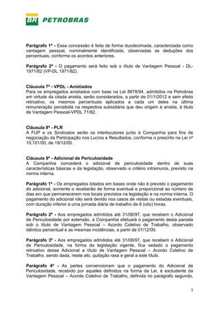 3
Parágrafo 1º - Essa concessão é feita de forma duodecimada, caracterizada como
vantagem pessoal, nominalmente identificada, observadas as deduções dos
percentuais, conforme os acordos anteriores.
Parágrafo 2º - O pagamento será feito sob o título de Vantagem Pessoal - DL-
1971/82 (VP-DL 1971/82).
Cláusula 7ª - VPDL - Anistiados
Para os empregados anistiados com base na Lei 8878/94, admitidos na Petrobras
em virtude da citada anistia, serão considerados, a partir de 01/1/2012 e sem efeito
retroativo, os mesmos percentuais aplicados a cada um deles na última
remuneração percebida na respectiva subsidiária que deu origem à anistia, à titulo
de Vantagem Pessoal-VPDL 71/82.
Cláusula 8ª - PLR
A FUP e os Sindicatos serão os interlocutores junto à Companhia para fins de
negociação da Participação nos Lucros e Resultados, conforme o prescrito na Lei nº
10.101/00, de 19/12/00.
Cláusula 9ª - Adicional de Periculosidade
A Companhia concederá o adicional de periculosidade dentro de suas
características básicas e da legislação, observado o critério intramuros, previsto na
norma interna.
Parágrafo 1º - Os empregados lotados em bases onde não é previsto o pagamento
do adicional, somente o receberão de forma eventual e proporcional ao número de
dias em que permanecerem nos locais previstos na legislação e na norma interna. O
pagamento do adicional não será devido nos casos de visitas ou estadas eventuais,
com duração inferior a uma jornada diária de trabalho de 8 (oito) horas.
Parágrafo 2º - Aos empregados admitidos até 31/08/97, que recebem o Adicional
de Periculosidade por extensão, a Companhia efetuará o pagamento desta parcela
sob o título de Vantagem Pessoal – Acordo Coletivo de Trabalho, observado
idêntico percentual e as mesmas incidências, a partir de 01/12/00.
Parágrafo 3º - Aos empregados admitidos até 31/08/97, que recebem o Adicional
de Periculosidade, na forma da legislação vigente, fica vedado o pagamento
retroativo desse Adicional a título de Vantagem Pessoal – Acordo Coletivo de
Trabalho, sendo dada, neste ato, quitação rasa e geral a este título.
Parágrafo 4º - As partes convencionam que o pagamento do Adicional de
Periculosidade, recebido por aqueles definidos na forma da Lei, é excludente da
Vantagem Pessoal – Acordo Coletivo de Trabalho, definida no parágrafo segundo,
 