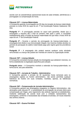 31
acordo com as características operacionais locais de cada Unidade, admitindo-se a
prorrogação e a compensação de horas.
Cláusula 101ª – Licença Maternidade
A Companhia garante a prorrogação por 60 dias da duração da licença maternidade
prevista no inciso XVIII do caput do art. 7º da Constituição Federal, totalizando 180
dias.
Parágrafo 1º - A prorrogação prevista no caput será garantida, desde que a
empregada a requeira até o final do primeiro mês após o parto, e concedida
imediatamente após a fruição da licença maternidade de que trata o inciso XVIII do
caput do art. 7º da Constituição Federal.
Parágrafo 2º - Durante o período de prorrogação da licença-maternidade, a
empregada terá direito à sua remuneração integral, nos mesmos moldes devidos no
período de percepção do salário maternidade pago pelo regime geral de previdência
social.
Parágrafo 3º - A empregada não poderá exercer qualquer outra atividade
remunerada e a criança não poderá ser mantida em creche ou organização similar.
Cláusula 102ª – Licença Adoção
A Companhia concederá licença adoção às empregadas que adotarem menores, na
forma estabelecida na legislação específica para adoção.
Parágrafo único – A Companhia manterá a extensão da licença-paternidade, na
forma da lei, aos pais adotantes.
Cláusula 103ª – Jornada de Trabalho - Administrativo
A Companhia garante a jornada de 40 (quarenta) horas semanais para os
empregados sujeitos ao horário administrativo, não sendo permitida qualquer
tolerância de horário em suas Unidades, mantidas, apenas, as tolerâncias
normativas.
Cláusula 104ª – Compensação de Jornada Administrativa
A Companhia garante aos empregados engajados no Regime Administrativo, não
abrangidos pela cláusula 97, a possibilidade de prorrogação da jornada diária para
compensação por folgas, para regramento das práticas regionais já estabelecidas,
mediante celebração de acordo local com a entidade representativa dos
empregados, conforme a necessidade das Unidades envolvidas, em locais distantes
dos centros urbanos.
Cláusula 105ª – Exame Pré-Natal
 