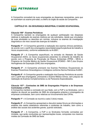 32
A Companhia concederá às suas empregadas as dispensas necessárias, para que
se submetam ao exame pré-natal, a critério do órgão de saúde da Companhia.
CAPÍTULO VII - DA SEGURANÇA INDUSTRIAL E SAÚDE OCUPACIONAL
Cláusula 106ª - Exames Periódicos
A Companhia isentará os empregados de qualquer participação nas despesas
relativas à realização de exames médicos por ela solicitados, desde que vinculados
às suas atividades ou descritos em normas, inclusive os exames de investigação
diagnóstica e de nexo causal das doenças do trabalho.
Parágrafo 1º - A Companhia garantirá a realização dos exames clínicos periódicos,
de acordo com o perfil dos empregados (sexo/idade/cargo/função/local de trabalho e
riscos ocupacionais), conforme estabelecido na N-2691.
Parágrafo 2º - A Companhia especificará, na emissão do Atestado de Saúde
Ocupacional (ASO), os riscos ocupacionais presentes no ambiente de trabalho de
acordo com o Programa de Prevenção de Riscos Ambientais (PPRA - NR-9) e
Programa de Controle Médico de Saúde Ocupacional (PCMSO - NR-7) dos Grupos
Homogêneos de Exposição (GHE) dos empregados.
Parágrafo 3º - A Companhia priorizará nos Exames Periódicos Ocupacionais os
Exames Preventivos Ginecológicos e Urológicos conforme Norma Petrobras N-2691.
Parágrafo 4º - A Companhia garante a realização dos Exames Periódicos de acordo
com o perfil dos empregados, priorizando o Exame Médico Clínico, sem prejuízo da
realização de Exames Complementares ou de Pareceres Especializados.
Cláusula 107ª - Comissões de SMS de Empregados Próprios e de Empresas
Contratadas e CIPAs
A Companhia manterá a comissão em sua Sede, com a FUP e os Sindicatos, com o
objetivo de discutir as questões de SMS de empregados próprios e empregados de
empresas contratadas, bem como relativas ao funcionamento das CIPAs.
Parágrafo 1º – A Comissão se reunirá a cada 2 (dois) meses.
Parágrafo 2º - A Companhia apresentará e discutirá nestes fóruns as informações e
análises dos dados estatísticos referentes a acidentes de trabalho, bem como a
análise das causas dos acidentes graves, quando solicitado.
Parágrafo 3º – A Companhia, a FUP e os Sindicatos formarão comissões por
Unidade, que serão conduzidas por representações locais, compostas nos mesmos
moldes da Comissão de SMS da Sede.
 