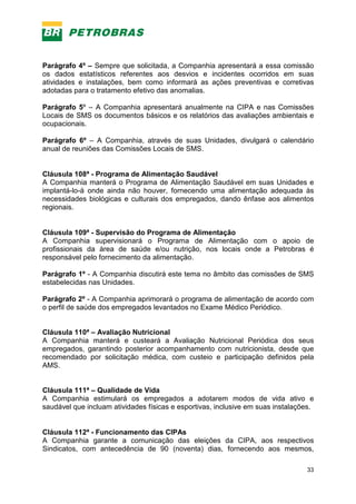 33
Parágrafo 4º – Sempre que solicitada, a Companhia apresentará a essa comissão
os dados estatísticos referentes aos desvios e incidentes ocorridos em suas
atividades e instalações, bem como informará as ações preventivas e corretivas
adotadas para o tratamento efetivo das anomalias.
Parágrafo 5º – A Companhia apresentará anualmente na CIPA e nas Comissões
Locais de SMS os documentos básicos e os relatórios das avaliações ambientais e
ocupacionais.
Parágrafo 6º – A Companhia, através de suas Unidades, divulgará o calendário
anual de reuniões das Comissões Locais de SMS.
Cláusula 108ª - Programa de Alimentação Saudável
A Companhia manterá o Programa de Alimentação Saudável em suas Unidades e
implantá-lo-á onde ainda não houver, fornecendo uma alimentação adequada às
necessidades biológicas e culturais dos empregados, dando ênfase aos alimentos
regionais.
Cláusula 109ª - Supervisão do Programa de Alimentação
A Companhia supervisionará o Programa de Alimentação com o apoio de
profissionais da área de saúde e/ou nutrição, nos locais onde a Petrobras é
responsável pelo fornecimento da alimentação.
Parágrafo 1º - A Companhia discutirá este tema no âmbito das comissões de SMS
estabelecidas nas Unidades.
Parágrafo 2º - A Companhia aprimorará o programa de alimentação de acordo com
o perfil de saúde dos empregados levantados no Exame Médico Periódico.
Cláusula 110ª – Avaliação Nutricional
A Companhia manterá e custeará a Avaliação Nutricional Periódica dos seus
empregados, garantindo posterior acompanhamento com nutricionista, desde que
recomendado por solicitação médica, com custeio e participação definidos pela
AMS.
Cláusula 111ª – Qualidade de Vida
A Companhia estimulará os empregados a adotarem modos de vida ativo e
saudável que incluam atividades físicas e esportivas, inclusive em suas instalações.
Cláusula 112ª - Funcionamento das CIPAs
A Companhia garante a comunicação das eleições da CIPA, aos respectivos
Sindicatos, com antecedência de 90 (noventa) dias, fornecendo aos mesmos,
 