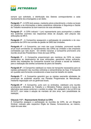 34
sempre que solicitada, a distribuição dos Setores correspondentes a cada
representante dos empregados a ser eleito.
Parágrafo 1º - A CIPA terá acesso, mediante prévio entendimento, a todos os locais
de trabalho e às informações e dados estatísticos referentes à Segurança e Saúde
do Trabalho necessários ao bom exercício de suas atividades.
Parágrafo 2º - A CIPA indicará 1 (um) representante para acompanhar a análise
dos acidentes ocorridos nas respectivas áreas de atuação, sem prejuízo das
atribuições da NR-5.
Parágrafo 3º - A Companhia assegurará a participação do presidente e do vice-
presidente da CIPA nos comitês de gestão de SMS das Unidades.
Parágrafo 4º - A Companhia, por meio das suas Unidades, promoverá reunião
anual local convidando os representantes das CIPAs da Unidade e das empresas
contratadas que nela atuam. Em âmbito nacional, a Companhia promoverá uma
reunião anual dos Presidentes e Vices de suas CIPAs.
Parágrafo 5º - A Companhia proporcionará aos membros da CIPA os meios
necessários ao desempenho de suas atribuições, garantindo tempo suficiente,
dentro das instalações da Companhia durante sua jornada e escala de trabalho,
para a realização das tarefas constantes do plano de trabalho.
Parágrafo 6º - A Companhia viabilizará os meios de transporte necessários para os
cipistas participarem das reuniões ordinárias e extraordinárias da Cipa. O transporte
em questão será fornecido considerando a base local de trabalho do cipista.
Parágrafo 7º - A Companhia garantirá que os cipistas exercerão atividades de
prevenção de acidentes atuando nas Paradas Programadas de Manutenção,
mediante negociação com as gerências locais.
Parágrafo 8º - A Companhia, junto com os sindicatos, viabilizará uma reunião
envolvendo o Ministério do Trabalho e o Ministério Público visando à busca de
alternativa que possa contornar o contido no artigo 164, parágrafo 3 da Lei 6514 de
22/12/77, com vistas à adoção de mandato de dois anos, sem possibilidade de
reeleição.
Cláusula 113ª – Representante Sindical na CIPA
A Companhia assegura a participação às reuniões da CIPA, de um Dirigente
Sindical, indicado pelo respectivo Órgão de Classe, fornecendo-se, ao mesmo,
cópia de suas atas.
 