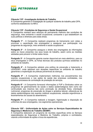 36
Cláusula 118ª - Investigação Acidente de Trabalho
A Companhia garantirá a investigação de qualquer acidente de trabalho pela CIPA,
conforme estabelecido na NR-5.
Cláusula 119ª - Condições de Segurança e Saúde Ocupacional
A Companhia manterá seus esforços de permanente melhoria das condições de
segurança, meio ambiente e saúde ocupacional, consoante o que estabelecem as
suas políticas e diretrizes para estas áreas.
Parágrafo 1º - A Companhia realizará programas de treinamento com vistas a
promover a capacitação dos empregados e assegurar sua participação nos
programas de segurança, meio ambiente e saúde ocupacional.
Parágrafo 2º - A Companhia assegura o direito dos empregados às informações
sobre os riscos presentes nos seus locais de trabalho, assim como as medidas
adotadas para prevenir e limitar estes riscos.
Parágrafo 3º - A Companhia garante manter disponível em meio eletrônico, para os
seus empregados e CIPA, as fichas técnicas dos produtos químicos existentes no
ambiente de trabalho.
Parágrafo 4º - A Companhia adotará uma política de prevenção e tratamento a
LER/DORT, onde aplicável com atuações específicas no ambiente de trabalho
garantindo a implantação de práticas preventivas às doenças.
Parágrafo 5º - A Companhia implementará melhorias nos procedimentos dos
exames ocupacionais e nas ações de saúde das empresas contratadas, nos
próximos processos de contratação de prestação de serviços.
Parágrafo 6º - A Companhia fornecerá informações à FUP e Sindicatos sobre os
programas de gerenciamento da saúde e dados epidemiológicos bem como dar
continuidade aos mesmos tais como promoção da atividade física, orientação
nutricional, programas de prevenção às drogas e ginástica laboral, utilizando-se de
dados epidemiológicos dos exames médicos ocupacionais, estudos ergonômicos e
levantamentos de causas do absenteísmo.
Parágrafo 7º - A Companhia realizará a lavagem, higienização e disposição de
uniformes de seus empregados, nos segmentos operacionais.
Cláusula 120ª - Uniformidade de Ações entre os Serviços Especializados de
Segurança e Medicina do Trabalho (SESMT)
A Companhia elaborará um programa de reuniões específicas entre os Serviços
especializados de Segurança e Medicina do Trabalho, próprios e contratados,
visando uniformidade de ações e troca de experiências.
 
