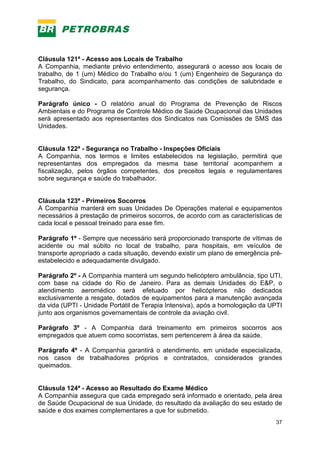 37
Cláusula 121ª - Acesso aos Locais de Trabalho
A Companhia, mediante prévio entendimento, assegurará o acesso aos locais de
trabalho, de 1 (um) Médico do Trabalho e/ou 1 (um) Engenheiro de Segurança do
Trabalho, do Sindicato, para acompanhamento das condições de salubridade e
segurança.
Parágrafo único - O relatório anual do Programa de Prevenção de Riscos
Ambientais e do Programa de Controle Médico de Saúde Ocupacional das Unidades
será apresentado aos representantes dos Sindicatos nas Comissões de SMS das
Unidades.
Cláusula 122ª - Segurança no Trabalho - Inspeções Oficiais
A Companhia, nos termos e limites estabelecidos na legislação, permitirá que
representantes dos empregados da mesma base territorial acompanhem a
fiscalização, pelos órgãos competentes, dos preceitos legais e regulamentares
sobre segurança e saúde do trabalhador.
Cláusula 123ª - Primeiros Socorros
A Companhia manterá em suas Unidades De Operações material e equipamentos
necessários à prestação de primeiros socorros, de acordo com as características de
cada local e pessoal treinado para esse fim.
Parágrafo 1º - Sempre que necessário será proporcionado transporte de vítimas de
acidente ou mal súbito no local de trabalho, para hospitais, em veículos de
transporte apropriado a cada situação, devendo existir um plano de emergência pré-
estabelecido e adequadamente divulgado.
Parágrafo 2º - A Companhia manterá um segundo helicóptero ambulância, tipo UTI,
com base na cidade do Rio de Janeiro. Para as demais Unidades do E&P, o
atendimento aeromédico será efetuado por helicópteros não dedicados
exclusivamente a resgate, dotados de equipamentos para a manutenção avançada
da vida (UPTI - Unidade Portátil de Terapia Intensiva), após a homologação da UPTI
junto aos organismos governamentais de controle da aviação civil.
Parágrafo 3º - A Companhia dará treinamento em primeiros socorros aos
empregados que atuem como socorristas, sem pertencerem à área da saúde.
Parágrafo 4º - A Companhia garantirá o atendimento, em unidade especializada,
nos casos de trabalhadores próprios e contratados, considerados grandes
queimados.
Cláusula 124ª - Acesso ao Resultado do Exame Médico
A Companhia assegura que cada empregado será informado e orientado, pela área
de Saúde Ocupacional de sua Unidade, do resultado da avaliação do seu estado de
saúde e dos exames complementares a que for submetido.
 