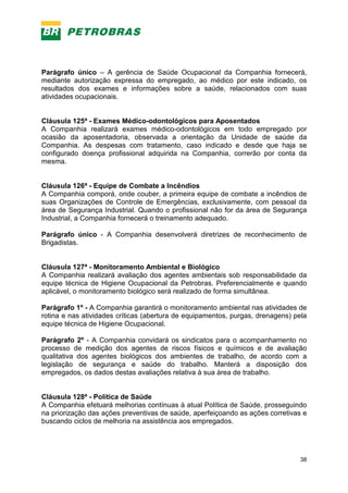 38
Parágrafo único – A gerência de Saúde Ocupacional da Companhia fornecerá,
mediante autorização expressa do empregado, ao médico por este indicado, os
resultados dos exames e informações sobre a saúde, relacionados com suas
atividades ocupacionais.
Cláusula 125ª - Exames Médico-odontológicos para Aposentados
A Companhia realizará exames médico-odontológicos em todo empregado por
ocasião da aposentadoria, observada a orientação da Unidade de saúde da
Companhia. As despesas com tratamento, caso indicado e desde que haja se
configurado doença profissional adquirida na Companhia, correrão por conta da
mesma.
Cláusula 126ª - Equipe de Combate a Incêndios
A Companhia comporá, onde couber, a primeira equipe de combate a incêndios de
suas Organizações de Controle de Emergências, exclusivamente, com pessoal da
área de Segurança Industrial. Quando o profissional não for da área de Segurança
Industrial, a Companhia fornecerá o treinamento adequado.
Parágrafo único - A Companhia desenvolverá diretrizes de reconhecimento de
Brigadistas.
Cláusula 127ª - Monitoramento Ambiental e Biológico
A Companhia realizará avaliação dos agentes ambientais sob responsabilidade da
equipe técnica de Higiene Ocupacional da Petrobras. Preferencialmente e quando
aplicável, o monitoramento biológico será realizado de forma simultânea.
Parágrafo 1º - A Companhia garantirá o monitoramento ambiental nas atividades de
rotina e nas atividades críticas (abertura de equipamentos, purgas, drenagens) pela
equipe técnica de Higiene Ocupacional.
Parágrafo 2º - A Companhia convidará os sindicatos para o acompanhamento no
processo de medição dos agentes de riscos físicos e químicos e de avaliação
qualitativa dos agentes biológicos dos ambientes de trabalho, de acordo com a
legislação de segurança e saúde do trabalho. Manterá a disposição dos
empregados, os dados destas avaliações relativa à sua área de trabalho.
Cláusula 128ª - Política de Saúde
A Companhia efetuará melhorias contínuas à atual Política de Saúde, prosseguindo
na priorização das ações preventivas de saúde, aperfeiçoando as ações corretivas e
buscando ciclos de melhoria na assistência aos empregados.
 