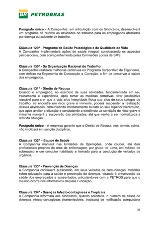 39
Parágrafo único - A Companhia, em articulação com os Sindicatos, desenvolverá
um programa de retorno às atividades no trabalho para os empregados afastados
por doença ou acidente de trabalho.
Cláusula 129ª - Programa de Saúde Psicológica e de Qualidade de Vida
A Companhia implementará ações de saúde integral, considerando os aspectos
psicossociais, com acompanhamento pelas Comissões Locais de SMS.
Cláusula 130ª - Da Organização Racional do Trabalho
A Companhia realizará melhorias contínuas no Programa Corporativo de Ergonomia,
com ênfase na Ergonomia de Concepção e Correção, a fim de preservar a saúde
dos empregados.
Cláusula 131ª - Direito de Recusa
Quando o empregado, no exercício de suas atividades, fundamentado em seu
treinamento e experiência, após tomar as medidas corretivas, tiver justificativa
razoável para crer que a vida e/ou integridade física sua e/ou de seus colegas de
trabalho, se encontre em risco grave e iminente, poderá suspender a realização
dessas atividades, comunicando imediatamente tal fato ao seu superior hierárquico,
que após avaliar a situação e constatando a existência da condição de risco grave e
iminente manterá a suspensão das atividades, até que venha a ser normalizada a
referida situação.
Parágrafo único - A empresa garante que o Direito de Recusa, nos termos acima,
não implicará em sanção disciplinar.
Cláusula 132ª – Equipe de Saúde
A Companhia manterá nas Unidades de Operações, onde couber, até dois
profissionais próprios da área de enfermagem, por grupo de turno, um médico de
sobreaviso e um condutor habilitado e treinado para a condução de veículos de
urgência.
Cláusula 133ª - Prevenção de Doenças
A Companhia continuará publicando, em seus veículos de comunicação, matérias
sobre educação para a saúde e prevenção de doenças, visando à preservação da
saúde dos empregados e aposentados, articulando-se com a PETROS para que o
mesmo ocorra nos informativos daquela Fundação.
Cláusula 134ª - Doenças Infecto-contagiosas e Tropicais
A Companhia informará aos Sindicatos, quando solicitada, o número de casos de
doenças infecto-contagiosas (transmissíveis, tropicais) de notificação compulsória
 