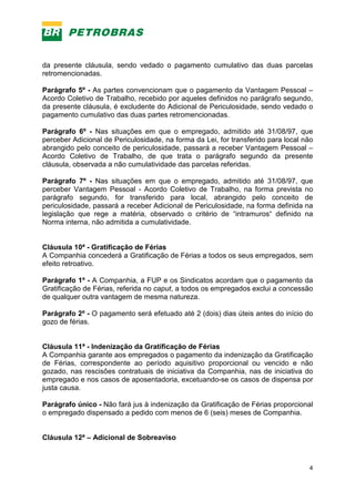 4
da presente cláusula, sendo vedado o pagamento cumulativo das duas parcelas
retromencionadas.
Parágrafo 5º - As partes convencionam que o pagamento da Vantagem Pessoal –
Acordo Coletivo de Trabalho, recebido por aqueles definidos no parágrafo segundo,
da presente cláusula, é excludente do Adicional de Periculosidade, sendo vedado o
pagamento cumulativo das duas partes retromencionadas.
Parágrafo 6º - Nas situações em que o empregado, admitido até 31/08/97, que
perceber Adicional de Periculosidade, na forma da Lei, for transferido para local não
abrangido pelo conceito de periculosidade, passará a receber Vantagem Pessoal –
Acordo Coletivo de Trabalho, de que trata o parágrafo segundo da presente
cláusula, observada a não cumulatividade das parcelas referidas.
Parágrafo 7º - Nas situações em que o empregado, admitido até 31/08/97, que
perceber Vantagem Pessoal - Acordo Coletivo de Trabalho, na forma prevista no
parágrafo segundo, for transferido para local, abrangido pelo conceito de
periculosidade, passará a receber Adicional de Periculosidade, na forma definida na
legislação que rege a matéria, observado o critério de “intramuros“ definido na
Norma interna, não admitida a cumulatividade.
Cláusula 10ª - Gratificação de Férias
A Companhia concederá a Gratificação de Férias a todos os seus empregados, sem
efeito retroativo.
Parágrafo 1º - A Companhia, a FUP e os Sindicatos acordam que o pagamento da
Gratificação de Férias, referida no caput, a todos os empregados exclui a concessão
de qualquer outra vantagem de mesma natureza.
Parágrafo 2º - O pagamento será efetuado até 2 (dois) dias úteis antes do início do
gozo de férias.
Cláusula 11ª - Indenização da Gratificação de Férias
A Companhia garante aos empregados o pagamento da indenização da Gratificação
de Férias, correspondente ao período aquisitivo proporcional ou vencido e não
gozado, nas rescisões contratuais de iniciativa da Companhia, nas de iniciativa do
empregado e nos casos de aposentadoria, excetuando-se os casos de dispensa por
justa causa.
Parágrafo único - Não fará jus à indenização da Gratificação de Férias proporcional
o empregado dispensado a pedido com menos de 6 (seis) meses de Companhia.
Cláusula 12ª – Adicional de Sobreaviso
 