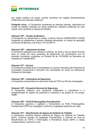 40
aos órgãos públicos de saúde, quando ocorrerem em regiões declaradamente
endêmicas (com elevada incidência).
Parágrafo único - A Companhia considerará as doenças tropicais, adquiridas em
função do trabalho realizado em áreas endêmicas, mediante evidências de nexo
causal, como acidente ou doença do trabalho.
Cláusula 135ª – Acordo do Benzeno
A Companhia se compromete a cumprir a Norma Técnica COREG/DSST 07/2002
integrando as plataformas e demais Unidades pertinentes, no campo de aplicação
do Acordo de Benzeno e do Anexo 13-A da NR-15.
Cláusula 136ª – Jateamento de Areia
A Companhia adaptará seus métodos e práticas, de modo a não se utilizar de areia
seca ou úmida nos seus processos de jateamento, em consonância com os
preceitos normativos constantes na Portaria 99 de 19/10/2004 da Secretaria de
Inspeção do Trabalho/MTE.
Cláusula 137ª - Vacinas
A Companhia custeará para os empregados as vacinas indicadas pelo Programa de
Imunização Ocupacional e articulará com autoridades de saúde as Campanhas
Públicas de Vacinação.
Cláusula 138ª – Indicadores de Segurança
A Companhia compromete-se a não incluir meta de TFCA no GD dos empregados.
Cláusula 139ª - Campanha Nacional de Segurança
A Companhia realizará uma campanha enfatizando a importância e a
obrigatoriedade do registro de acidentes e incidentes e da prática do “na dúvida,
PARE”.
Cláusula 140ª – Perfil Profissiográfico Previdenciário
A Companhia garantirá e agilizará o fornecimento do Perfil Profissiográfico
Previdenciário (PPP) ao empregado, conforme a Legislação específica em vigor.
Cláusula 141ª – Recolhimento do Seguro de Acidente de Trabalho
A Companhia recolherá alíquota adicional do Seguro de Acidente de Trabalho
(SAT), conforme previsto na Legislação Previdenciária, e informar na Guia de
Recolhimento do FGTS e Informações à Previdência Social (GFIP) o código
correspondente, conforme o caso.
 