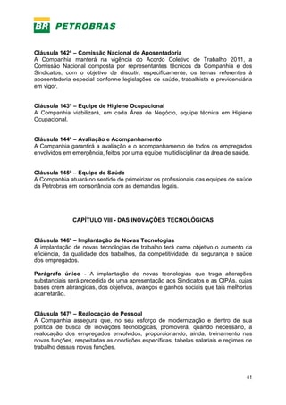 41
Cláusula 142ª – Comissão Nacional de Aposentadoria
A Companhia manterá na vigência do Acordo Coletivo de Trabalho 2011, a
Comissão Nacional composta por representantes técnicos da Companhia e dos
Sindicatos, com o objetivo de discutir, especificamente, os temas referentes à
aposentadoria especial conforme legislações de saúde, trabalhista e previdenciária
em vigor.
Cláusula 143ª – Equipe de Higiene Ocupacional
A Companhia viabilizará, em cada Área de Negócio, equipe técnica em Higiene
Ocupacional.
Cláusula 144ª – Avaliação e Acompanhamento
A Companhia garantirá a avaliação e o acompanhamento de todos os empregados
envolvidos em emergência, feitos por uma equipe multidisciplinar da área de saúde.
Cláusula 145ª – Equipe de Saúde
A Companhia atuará no sentido de primeirizar os profissionais das equipes de saúde
da Petrobras em consonância com as demandas legais.
CAPÍTULO VIII - DAS INOVAÇÕES TECNOLÓGICAS
Cláusula 146ª – Implantação de Novas Tecnologias
A implantação de novas tecnologias de trabalho terá como objetivo o aumento da
eficiência, da qualidade dos trabalhos, da competitividade, da segurança e saúde
dos empregados.
Parágrafo único - A implantação de novas tecnologias que traga alterações
substanciais será precedida de uma apresentação aos Sindicatos e as CIPAs, cujas
bases orem abrangidas, dos objetivos, avanços e ganhos sociais que tais melhorias
acarretarão.
Cláusula 147ª – Realocação de Pessoal
A Companhia assegura que, no seu esforço de modernização e dentro de sua
política de busca de inovações tecnológicas, promoverá, quando necessário, a
realocação dos empregados envolvidos, proporcionando, ainda, treinamento nas
novas funções, respeitadas as condições específicas, tabelas salariais e regimes de
trabalho dessas novas funções.
 