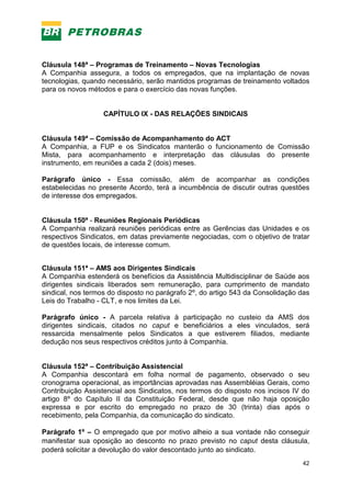 42
Cláusula 148ª – Programas de Treinamento – Novas Tecnologias
A Companhia assegura, a todos os empregados, que na implantação de novas
tecnologias, quando necessário, serão mantidos programas de treinamento voltados
para os novos métodos e para o exercício das novas funções.
CAPÍTULO IX - DAS RELAÇÕES SINDICAIS
Cláusula 149ª – Comissão de Acompanhamento do ACT
A Companhia, a FUP e os Sindicatos manterão o funcionamento de Comissão
Mista, para acompanhamento e interpretação das cláusulas do presente
instrumento, em reuniões a cada 2 (dois) meses.
Parágrafo único - Essa comissão, além de acompanhar as condições
estabelecidas no presente Acordo, terá a incumbência de discutir outras questões
de interesse dos empregados.
Cláusula 150ª - Reuniões Regionais Periódicas
A Companhia realizará reuniões periódicas entre as Gerências das Unidades e os
respectivos Sindicatos, em datas previamente negociadas, com o objetivo de tratar
de questões locais, de interesse comum.
Cláusula 151ª – AMS aos Dirigentes Sindicais
A Companhia estenderá os benefícios da Assistência Multidisciplinar de Saúde aos
dirigentes sindicais liberados sem remuneração, para cumprimento de mandato
sindical, nos termos do disposto no parágrafo 2º, do artigo 543 da Consolidação das
Leis do Trabalho - CLT, e nos limites da Lei.
Parágrafo único - A parcela relativa à participação no custeio da AMS dos
dirigentes sindicais, citados no caput e beneficiários a eles vinculados, será
ressarcida mensalmente pelos Sindicatos a que estiverem filiados, mediante
dedução nos seus respectivos créditos junto à Companhia.
Cláusula 152ª – Contribuição Assistencial
A Companhia descontará em folha normal de pagamento, observado o seu
cronograma operacional, as importâncias aprovadas nas Assembléias Gerais, como
Contribuição Assistencial aos Sindicatos, nos termos do disposto nos incisos IV do
artigo 8º do Capítulo II da Constituição Federal, desde que não haja oposição
expressa e por escrito do empregado no prazo de 30 (trinta) dias após o
recebimento, pela Companhia, da comunicação do sindicato.
Parágrafo 1º – O empregado que por motivo alheio a sua vontade não conseguir
manifestar sua oposição ao desconto no prazo previsto no caput desta cláusula,
poderá solicitar a devolução do valor descontado junto ao sindicato.
 