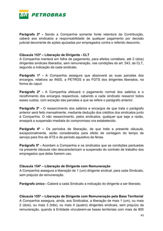 43
Parágrafo 2º - Sendo a Companhia somente fonte retentora da Contribuição,
caberá aos sindicatos a responsabilidade de qualquer pagamento por decisão
judicial decorrente de ações ajuizadas por empregados contra o referido desconto.
Cláusula 153ª – Liberação de Dirigente - CLT
A Companhia manterá em folha de pagamento, para efeitos contábeis, até 2 (dois)
dirigentes sindicais liberados, sem remuneração, nas condições do art. 543, da CLT,
segundo a indicação de cada sindicato.
Parágrafo 1º - A Companhia assegura que absorverá as suas parcelas dos
encargos, relativos ao INSS, a PETROS e ao FGTS dos dirigentes liberados, na
forma do caput.
Parágrafo 2º - A Companhia efetuará o pagamento normal dos salários e o
recolhimento dos encargos respectivos, cabendo a cada sindicato ressarcir todos
esses custos, com exceção das parcelas a que se refere o parágrafo anterior.
Parágrafo 3º - O ressarcimento dos salários e encargos de que trata o parágrafo
anterior será feito mensalmente, mediante dedução dos créditos dos sindicatos junto
à Companhia. O não ressarcimento, pelos sindicatos, qualquer que seja a razão,
ensejará a suspensão imediata do compromisso ora estabelecido.
Parágrafo 4º – Os períodos de liberação, de que trata a presente cláusula,
excepcionalmente, serão considerados para efeito de contagem do tempo de
serviço para fins de ATS e de período aquisitivo de férias.
Parágrafo 5º - Acordam a Companhia e os sindicatos que as condições pactuadas
na presente cláusula não descaracterizam a suspensão do contrato de trabalho dos
empregados que delas fizerem uso.
Cláusula 154ª – Liberação de Dirigente com Remuneração
A Companhia assegura a liberação de 1 (um) dirigente sindical, para cada Sindicato,
sem prejuízo da remuneração.
Parágrafo único - Caberá a cada Sindicato a indicação do dirigente a ser liberado.
Cláusula 155ª – Liberação de Dirigente com Remuneração pela Base Territorial
A Companhia assegura, ainda, aos Sindicatos, a liberação de mais 1 (um), ou mais
2 (dois), ou mais 3 (três), ou mais 4 (quatro) dirigentes sindicais, sem prejuízo da
remuneração, quando à Entidade vincularem-se bases territoriais com mais de 800
 