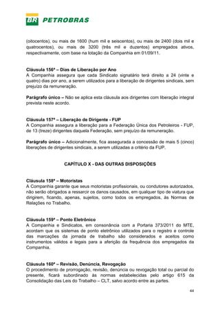 44
(oitocentos), ou mais de 1600 (hum mil e seiscentos), ou mais de 2400 (dois mil e
quatrocentos), ou mais de 3200 (três mil e duzentos) empregados ativos,
respectivamente, com base na lotação da Companhia em 01/09/11.
Cláusula 156ª – Dias de Liberação por Ano
A Companhia assegura que cada Sindicato signatário terá direito a 24 (vinte e
quatro) dias por ano, a serem utilizados para a liberação de dirigentes sindicais, sem
prejuízo da remuneração.
Parágrafo único – Não se aplica esta cláusula aos dirigentes com liberação integral
prevista neste acordo.
Cláusula 157ª – Liberação de Dirigente - FUP
A Companhia assegura a liberação para a Federação Única dos Petroleiros - FUP,
de 13 (treze) dirigentes daquela Federação, sem prejuízo da remuneração.
Parágrafo único – Adicionalmente, fica assegurada a concessão de mais 5 (cinco)
liberações de dirigentes sindicais, a serem utilizadas a critério da FUP.
CAPÍTULO X - DAS OUTRAS DISPOSIÇÕES
Cláusula 158ª – Motoristas
A Companhia garante que seus motoristas profissionais, ou condutores autorizados,
não serão obrigados a ressarcir os danos causados, em qualquer tipo de viatura que
dirigirem, ficando, apenas, sujeitos, como todos os empregados, às Normas de
Relações no Trabalho.
Cláusula 159ª – Ponto Eletrônico
A Companhia e Sindicatos, em consonância com a Portaria 373/2011 do MTE,
acordam que os sistemas de ponto eletrônico utilizados para o registro e controle
das marcações da jornada de trabalho são considerados e aceitos como
instrumentos válidos e legais para a aferição da frequência dos empregados da
Companhia.
Cláusula 160ª – Revisão, Denúncia, Revogação
O procedimento de prorrogação, revisão, denúncia ou revogação total ou parcial do
presente, ficará subordinado às normas estabelecidas pelo artigo 615 da
Consolidação das Leis do Trabalho – CLT, salvo acordo entre as partes.
 