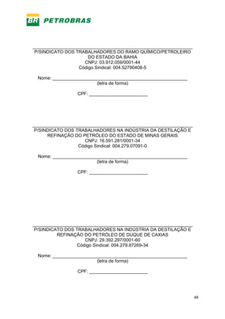 48
_______________________________________________________________
P/SINDICATO DOS TRABALHADORES DO RAMO QUÍMICO/PETROLEIRO
DO ESTADO DA BAHIA
CNPJ: 03.912.059/0001-44
Código Sindical: 004.52790408-5
Nome: _____________________________________________________
(letra de forma)
CPF: _______________________
_______________________________________________________________
P/SINDICATO DOS TRABALHADORES NA INDÚSTRIA DA DESTILAÇÃO E
REFINAÇÃO DO PETRÓLEO DO ESTADO DE MINAS GERAIS
CNPJ: 16.591.281/0001-34
Código Sindical: 004.279.07091-0
Nome: _____________________________________________________
(letra de forma)
CPF: _______________________
_______________________________________________________________
P/SINDICATO DOS TRABALHADORES NA INDÚSTRIA DA DESTILAÇÃO E
REFINAÇÃO DO PETRÓLEO DE DUQUE DE CAXIAS
CNPJ: 29.392.297/0001-60
Código Sindical: 004.279.87269-34
Nome: _____________________________________________________
(letra de forma)
CPF: _______________________
 